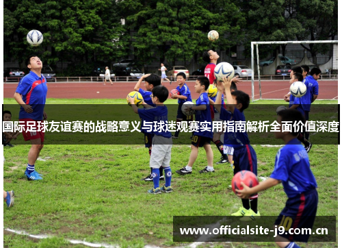 国际足球友谊赛的战略意义与球迷观赛实用指南解析全面价值深度 国际足球友谊赛的战略意义与球迷观赛实用指南解析全面价值深度